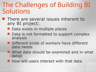 The Challenges of Building BI
Solutions
 There are several issues inherent to
any BI project:
 Data exists in multiple places
 Data is not formatted to support complex
analysis
 Different kinds of workers have different
data needs
 What data should be examined and in what
detail
 How will users interact with that data
 