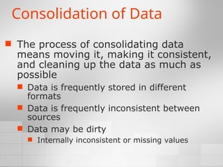 Consolidation of Data
 The process of consolidating data
means moving it, making it consistent,
and cleaning up the data as much as
possible
 Data is frequently stored in different
formats
 Data is frequently inconsistent between
sources
 Data may be dirty
 Internally inconsistent or missing values
 