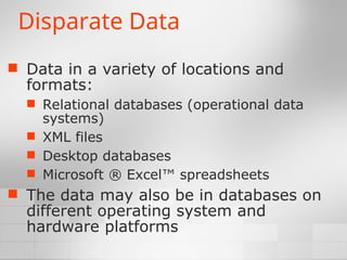 Disparate Data
 Data in a variety of locations and
formats:
 Relational databases (operational data
systems)
 XML files
 Desktop databases
 Microsoft ® Excel™ spreadsheets
 The data may also be in databases on
different operating system and
hardware platforms
 