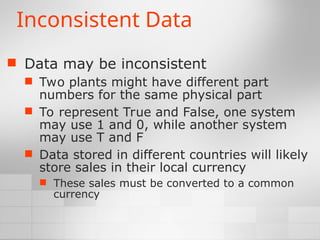 Inconsistent Data
 Data may be inconsistent
 Two plants might have different part
numbers for the same physical part
 To represent True and False, one system
may use 1 and 0, while another system
may use T and F
 Data stored in different countries will likely
store sales in their local currency
 These sales must be converted to a common
currency
 