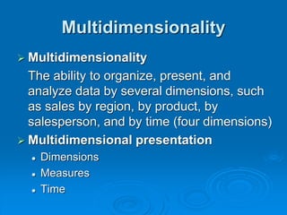 Multidimensionality
 Multidimensionality
The ability to organize, present, and
analyze data by several dimensions, such
as sales by region, by product, by
salesperson, and by time (four dimensions)
 Multidimensional presentation
 Dimensions
 Measures
 Time
 
