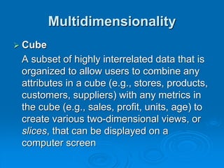 Multidimensionality
 Cube
A subset of highly interrelated data that is
organized to allow users to combine any
attributes in a cube (e.g., stores, products,
customers, suppliers) with any metrics in
the cube (e.g., sales, profit, units, age) to
create various two-dimensional views, or
slices, that can be displayed on a
computer screen
 