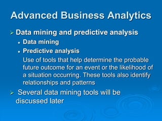 Advanced Business Analytics
 Data mining and predictive analysis
 Data mining
 Predictive analysis
Use of tools that help determine the probable
future outcome for an event or the likelihood of
a situation occurring. These tools also identify
relationships and patterns
 Several data mining tools will be
discussed later
 