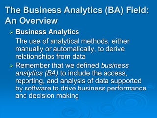  Business Analytics
The use of analytical methods, either
manually or automatically, to derive
relationships from data
 Remember that we defined business
analytics (BA) to include the access,
reporting, and analysis of data supported
by software to drive business performance
and decision making
The Business Analytics (BA) Field:
An Overview
 