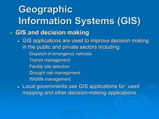 Geographic
Information Systems (GIS)
 GIS and decision making
 GIS applications are used to improve decision making
in the public and private sectors including:
• Dispatch of emergency vehicles
• Transit management
• Facility site selection
• Drought risk management
• Wildlife management
 Local governments use GIS applications for used
mapping and other decision-making applications
 