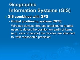 Geographic
Information Systems (GIS)
 GIS combined with GPS
 Global positioning systems (GPS)
Wireless devices that use satellites to enable
users to detect the position on earth of items
(e.g., cars or people) the devices are attached
to, with reasonable precision
 