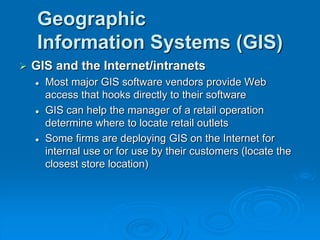 Geographic
Information Systems (GIS)
 GIS and the Internet/intranets
 Most major GIS software vendors provide Web
access that hooks directly to their software
 GIS can help the manager of a retail operation
determine where to locate retail outlets
 Some firms are deploying GIS on the Internet for
internal use or for use by their customers (locate the
closest store location)
 