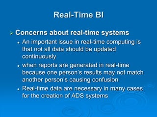 Real-Time BI
 Concerns about real-time systems
 An important issue in real-time computing is
that not all data should be updated
continuously
 when reports are generated in real-time
because one person’s results may not match
another person’s causing confusion
 Real-time data are necessary in many cases
for the creation of ADS systems
 