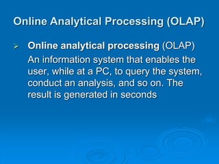  Online analytical processing (OLAP)
An information system that enables the
user, while at a PC, to query the system,
conduct an analysis, and so on. The
result is generated in seconds
Online Analytical Processing (OLAP)
 