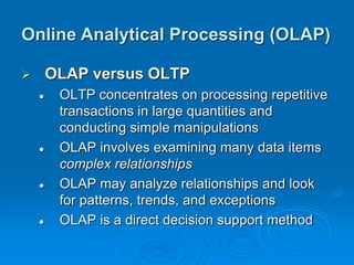 OLAP versus OLTP
 OLTP concentrates on processing repetitive
transactions in large quantities and
conducting simple manipulations
 OLAP involves examining many data items
complex relationships
 OLAP may analyze relationships and look
for patterns, trends, and exceptions
 OLAP is a direct decision support method
Online Analytical Processing (OLAP)
 