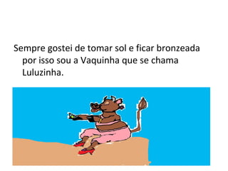 Sempre gostei de tomar sol e ficar bronzeada
por isso sou a Vaquinha que se chama
Luluzinha.
 