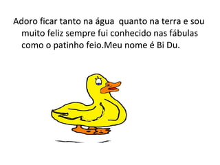 Adoro ficar tanto na água quanto na terra e sou
muito feliz sempre fui conhecido nas fábulas
como o patinho feio.Meu nome é Bi Du.
 