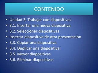 CONTENIDO
•
•
•
•
•
•
•
•
Unidad 3. Trabajar con diapositivas
3.1. Insertar una nueva diapositiva
3.2. Seleccionar diapositivas
Insertar diapositiva de otra presentación
3.3. Copiar una diapositiva
3.4. Duplicar una diapositiva
3.5. Mover diapositivas
3.6. Eliminar diapositivas