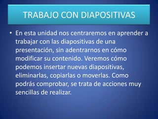 TRABAJO CON DIAPOSITIVAS
• En esta unidad nos centraremos en aprender a
trabajar con las diapositivas de una
presentación, sin adentrarnos en cómo
modificar su contenido. Veremos cómo
podemos insertar nuevas diapositivas,
eliminarlas, copiarlas o moverlas. Como
podrás comprobar, se trata de acciones muy
sencillas de realizar.