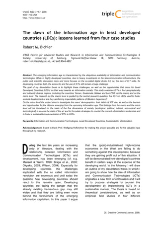 tripleC 6(2): 77-87, 2008
ISSN 1726-670X
http://www.triple-c.at




The dawn of the information age in least developed
countries (LDCs): lessons learned from four case studies

Robert M. Bichler

ICT&S Center for Advanced Studies and Research in Information and Communication Technologies &
Society,   University    of    Salzburg,   Sigmund-Haffner-Gasse 18, 5020  Salzburg,   Austria,
robert.bichler@sbg.ac.at, +43 662 8044 4822




Abstract: The emerging information age is characterized by the ubiquitous availability of information and communication
technologies. While in highly developed countries, due to heavy investments in the telecommunication infrastructure, the
public and scientific discussion more and more focuses on the so-called digital divide 2.0, i.e. the lack of ICT skills, for
developing countries both, the access to and the use of ICTs still remain a huge challenge.
The goal of my dissertation thesis is to highlight these challenges, as well as the opportunities that occur for Least
Developed Countries (LDCs) on their way towards an information society. The study examines ICTs in four geographically
and culturally diverse regions, including the countries Yemen, Guatemala, Malawi and Lao PDR, on the macro and on the
micro level. The research on the macro level is guided by the central research question: Are ICTs in LDCs used to foster
societal development or are they reinforcing imperialistic patterns of Western hegemony?
On the micro level the project aims to investigate the users’ demographics, their habits of ICT use, as well as the barriers
and opportunities for the citizens emerging from the upcoming information age. The findings from the macro and the micro
level will be correlated on the basis of the five dimensions of society (ecological, political, cultural, economical and
technological) to assess the state of the art and to formulate strategies to counter the current eColonialism tendencies and
to foster a sustainable implementation of ICTs in LDCs.


Keywords: Information and Communication Technologies, Least Developed Countries, Sustainability, eColonialism


Acknowledgement: I want to thank Prof. Wolfgang Hofkirchner for making this project possible and for his valuable input
throughout my research.




     uring the last ten years an increasing                       that the (post)-industrialised high-income
     body of literature, dealing with the                         economies in the West are failing to do
     relationship between Information and                         something against this development, because
Communication Technologies (ICTs) and                             they are gaining profit out of this situation. It
development, has been emerging (cf. e.g.                          will be demonstrated how developed countries
Mansell & Wehn, 1998; Braga et al., 2000;                         benefit in certain ways at the expense of the
Okpaku, 2003; Wilson, 2004). Especially for                       developing world. In the following I will draw
developing     countries    the    challenges                     an outline of my dissertation thesis in which I
implicated with the so called information                         am going to show how the rise of Information
revolution are enormous and until today the                       and Communication Technologies (ICTs)
question how developing countries should                          originates a new form of colonialism and I will
react to this remains open. Developing                            try to propose strategies to counter this
countries are facing the danger that the                          development by implementing ICTs in a
already existing tremendous gap may still                         sustainable manner. The thesis is based on
widen and that they are falling even more                         theoretical considerations, as well as on
behind the forerunners of the emerging                            empirical field studies in four different
information capitalism. In this paper I argue




                                                                                     CC: Creative Commons License, 2008.
 
