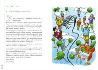 Z Día 7 Z
     El día de la presentación



      Y         ahora con vosotros... BICHO el reportero de la
                biodiversidad.
     Bicho, con mucha seguridad se dispuso a presentar su reportaje.
     – “Buenos días, ante todo quiero agradecer al cole su encargo,
     porque creo que ha cambiado mi forma de ver la vida y espero
     que, al final, la vuestra también.
     Cuando empecé la investigación, creía que iba a traer una
     maravillosa colección de fotos de animales, plantas y paisajes,
     pero no ha sido así. Hay cosas más importantes que saber antes,
     porque si no, todos ellos van a acabar siendo sólo fotografías”.
     Bicho narró todo lo que acabáis de leer. Al final hubo un gran
     silencio, seguido de un enorme aplauso.... la misión estaba
     cumplida. Bicho supo que había conseguido:
     …con el silencio, que todos se detuvieran un momento a
     reflexionar sobre la biodiversidad.
     …con el aplauso, que todos entendieran que la biodiversidad
     somos todos y que conservar la “caja de herramientas” de la
     vida es una necesidad y un deber.
     Espero que también vosotros lo hayáis comprendido, y que la
     próxima vez que veáis una peli sobre la naturaleza entendáis
     mucho más que lo que dicen sus imágenes.
     Hasta pronto
     La narradora

C
20
 