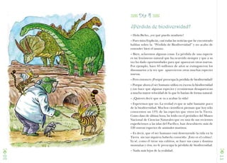 Z Día 4 Z
     ¿Pérdida de biodiversidad?
     – Hola Bicho, ¿en qué puedo ayudarte?
     – Pues mira Explicón, casi todas las noticias que he encontrado
     hablan sobre la “Pérdida de Biodiversidad” y no acabo de
     entender bien el asunto.
     – Bien, aclaremos algunas cosas. La pérdida de una especie
     es un fenómeno natural que ha ocurrido siempre y que a su
     vez ha dado oportunidades para que aparezcan otras nuevas.
     Por ejemplo, hace 65 millones de años se extinguieron los
     dinosaurios a la vez que aparecieron otras muchas especies
     nuevas.
     – Pero entonces ¿Porqué preocupa la perdida de biodiversidad?
     – Porque ahora el ser humano utiliza en exceso la biodiversidad
     y eso hace que algunas especies y ecosistemas desaparezcan
     a mucha mayor velocidad de lo que lo harían de forma natural.
     – ¿Quieres decir que se va a acabar la vida?
     – Esperemos que no. La verdad es que se sabe bastante poco
     de la biodiversidad. Muchos científicos piensan que hoy sólo
     conocemos un 13% de las especies que viven en la Tierra.
     Como dato de última hora, he leído en el periódico del Museo
     Nacional de Ciencias Naturales que en una de sus recientes
     expediciones a las islas del Pacífico, han descubierto más de
     120 nuevas especies de animales marinos.
     – Es decir, que el ser humano está destruyendo la vida en la
     Tierra sin tan siquiera haberla conocido. ¡Esto es el colmo!.
     Ya sé, como él tiene sus cultivos, se hace sus casas y domina
     montañas y ríos, no le preocupa la pérdida de biodiversidad.

C    – Nada más lejos de la realidad.
                                                                       C
10




                                                                       11
 