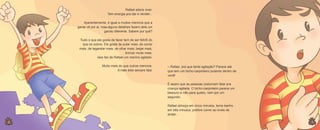 Rafael adora viver.
Tem energia pra dar e vender...
Aparentemente, é igual a muitos meninos que a
gente vê por ai, mas alguns detalhes fazem dele um
garoto diferente. Sabem por quê?
Tudo o que ele gosta de fazer tem de ser MAIS do
que os outros. Ele gosta de pular mais, de correr
mais, de tagarelar mais, de olhar mais, beijar mais,
brincar muito mais.
Isso faz de Rafael um menino agitado.
Muito mais do que outros meninos.
A mãe dele sempre fala:

– Rafael, pra que tanta agitação? Parece até
que tem um bicho-carpinteiro pulando dentro de
você!
É assim que as pessoas costumam falar pra
criança agitada. O bicho-carpinteiro parece um
besouro e não para quieto, nem por um
segundo.
Rafael almoça em cinco minutos, toma banho
em três minutos, prefere correr ao invés de
andar...

2

3

 