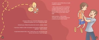 Foi quando o pai do Rafa entrou em ação
e explicou ao garoto:
– Rafa, quando nós temos um problema,
ou alguma dificuldade que a gente não
consegue resolver sozinho, temos que
procurar ajuda! Estas pessoas vão fazer
você se tornar um cara melhor! MAIS
legal!
Rafael acreditou no pai e aceitou
conversar com essa pessoa bacana que
a diretora da escola tinha indicado.
Os pais do Rafa foram chamados pela escola, e muitos
professores ajudaram com uma conversa bem legal.
Achavam que o Rafael não poderia ficar sozinho, isolado, coitado!
– Que tal se o Rafa for visitar uma pessoa muito bacana que ajuda crianças
agitadas? – disse a diretora.
Os pais dele acharam ótimo, mas o menino ficou com medo de levar mais
bronca e fez birra pra ir neste novo lugar.

6
6

7

 