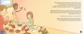 Neste lugar, ele conheceu várias pessoas que queriam MAIS, como ele.
Tinha a Selma-Serelepe, o Tiago Bom-de-Briga e o Paulo-Peralta.
Todos estes apelidos foram dados pelos colegas de escola.
Eles disseram para a Sílvia, que era a pessoa bacana de quem a diretora
tinha falado – e também responsável pela turminha –, que eles não gostavam
destes APELIDOS.
Apelidos são palavras que dizem o que a pessoa é ou parece, mas com a ideia de
magoar, muitas vezes. Vamos ver alguns exemplos de apelidos que podem deixar
nossos amigos bem tristes: Baleia, Palito, Preto, Branquela, Japonga, Caolho, Pipa,
Sorriso Metálico, Quatro-Olhos...
Sílvia teve um papo bem sincero com o grupo, dizendo:
– Pessoal, quando alguém disser coisas que vocês não gostarem,
digam a verdade para esta pessoa e não aceitem estes apelidos.
Afinal, respeito é bom e todo mundo gosta, não é mesmo?

8
8

9

 