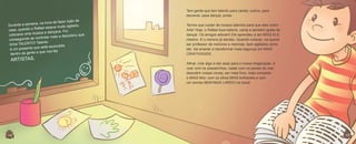 Tem gente que tem talento para cantar; outros, para
escrever, para dançar, pintar.

lição de
na hora de fazer
urante a semana,
D
agitado,
ael estava muito
sa, quando o Raf
ca
oi
ica e dançava. F
locava uma mús
co
e descobriu que
se controlar mais
conseguindo
Talento
tinha TALENTO!
e está escondido
é um presente qu
e que nos faz
dentro da gente

ARTISTAS.

14
14

Temos que cuidar de nossos talentos para que eles virem
Arte! Hoje, o Rafael toca bateria, canta e também gosta de
dançar. Os amigos adoram! Ele aprendeu a ser MAIS ELE
mesmo. E o menino já decidiu. Quando crescer, vai querer
ser professor de meninos e meninas, bem agitados como
ele. Vai ensinar a transformar mais bagunça em MAIS
CRIATIVIDADE.
Afinal, criar algo é dar asas para a nossa imaginação, é
voar com os passarinhos, nadar com os peixes do mar,
descobrir coisas novas, ser mais livre, mais completo
e MAIS feliz, com os olhos MAIS brilhantes e com
um sorriso BEM MAIS LARGO na boca!

15
15

 