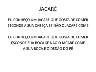 JACARÉ
EU CONHEÇO UM JACARÉ QUE GOSTA DE COMER
ESCONDE A SUA CABEÇA SE NÃO O JACARÉ COME

EU CONHEÇO UM JACARÉ QUE GOSTA DE COMER
 ESCONDE SUA BOCA SE NÃO O JACARÉ COME
       A SUA BOCA E O DEDÃO DO PÉ
 