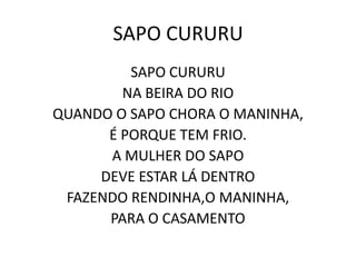 SAPO CURURU
         SAPO CURURU
        NA BEIRA DO RIO
QUANDO O SAPO CHORA O MANINHA,
      É PORQUE TEM FRIO.
      A MULHER DO SAPO
     DEVE ESTAR LÁ DENTRO
 FAZENDO RENDINHA,O MANINHA,
      PARA O CASAMENTO
 