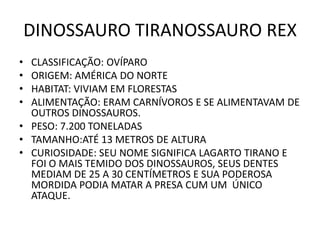DINOSSAURO TIRANOSSAURO REX
• CLASSIFICAÇÃO: OVÍPARO
• ORIGEM: AMÉRICA DO NORTE
• HABITAT: VIVIAM EM FLORESTAS
• ALIMENTAÇÃO: ERAM CARNÍVOROS E SE ALIMENTAVAM DE
  OUTROS DINOSSAUROS.
• PESO: 7.200 TONELADAS
• TAMANHO:ATÉ 13 METROS DE ALTURA
• CURIOSIDADE: SEU NOME SIGNIFICA LAGARTO TIRANO E
  FOI O MAIS TEMIDO DOS DINOSSAUROS, SEUS DENTES
  MEDIAM DE 25 A 30 CENTÍMETROS E SUA PODEROSA
  MORDIDA PODIA MATAR A PRESA CUM UM ÚNICO
  ATAQUE.
 