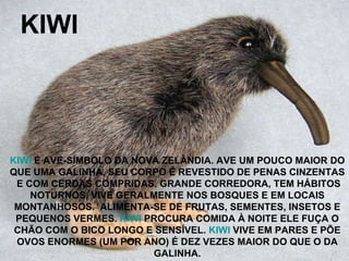 KIWI KIWI  É AVE-SÍMBOLO DA NOVA ZELÂNDIA. AVE UM POUCO MAIOR DO QUE UMA GALINHA, SEU CORPO É REVESTIDO DE PENAS CINZENTAS E COM CERDAS COMPRIDAS. GRANDE CORREDORA, TEM HÁBITOS NOTURNOS, VIVE GERALMENTE NOS BOSQUES E EM LOCAIS MONTANHOSOS.  ALIMENTA-SE DE FRUTAS, SEMENTES, INSETOS E PEQUENOS VERMES.  KIWI  PROCURA COMIDA À NOITE ELE FUÇA O CHÃO COM O BICO LONGO E SENSÍVEL.  KIWI  VIVE EM PARES E PÕE OVOS ENORMES (UM POR ANO) É DEZ VEZES MAIOR DO QUE O DA GALINHA. 