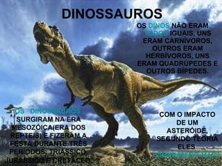 DINOSSAUROS OS  DINOS  NÃO ERAM  TODOS  IGUAIS, UNS ERAM CARNÍVOROS, OUTROS ERAM HERBÍVOROS, UNS ERAM QUADRÚPEDES E OUTROS BÍPEDES. OS   DINOSSAUROS  SURGIRAM NA ERA MESOZÓICA(ERA DOS RÉPTEIS) E FIZERAM A FESTA DURANTE TRÊS PERÍODOS: TRIÁSSICO, JURÁSSICO E CRETÁCEO . COM O IMPACTO DE UM ASTERÓIDE, SEGUNDO TEORIA ELES  SUMIRAM DO MAPA. 