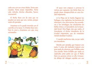 Al poco rato empezó a correrse la
noticia, por supuesto. Un Bicho Raro no
puede pasar desapercibido en una Ciu-
dad Importante.
A la Plaza de la Vuelta llegaron los
biólogos y los vigilantes, los locutores de
televisión y los veterinarios, los curande-
ros y los astrólogos, los estudiantes de
Bellas Artes y el presidente de la Socie-
dad Rural. Pero llegó, más que nadie, el
Intendente, el Único Intendente de la
Ciudad Importante, que de inmediato
mandó desalojar la plaza.
Y mandó muchísimo más, no por nada
era Intendente.
Mandó, por ejemplo, que trajesen una
jaula. Y antes del mediodía trajeron una
gran jaula de aluminio, que brillaba como
una estrella. Tanto brillaba que nadie se
explicaba cómo podía ser que el Bicho
Raro no quisiese entrar en ella. Enrosca-
do debajo del tobogán espiaba con sus
cada uno con sus cinco dedos. Tenía ojos
rosados. Tenía orejas imposibles. Tenía
cola ridícula, dientes absurdos, hocico
inverosímil.
El Bicho Raro era de esos que no
pueden ser pero que son, nomás, porque
están ahí parados.
Anastasio se lo quedó mirando con el
rastrillo en la mano. Y el Bicho Raro tam-
bién lo miró a Anastasio con ojos muy
sonrosados.
 