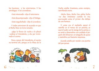 Vuelta estaba Anastasio, como siempre,
rastrillando arena.
-Bicho Raro, Bicho Feo, pobre bicho
–se dijo Anastasio cuando lo vio,
acurrucado como el primer día debajo
de una hamaca.
Y como era el mediodía apoyó el
rastrillo en el tronco de un paraíso, se
secó el sudor con la manga de la camisa, y
se sentó a desenvolver con cuidado el pa-
quete del almuerzo: un sánguche de queso
y matambre con bastante mayonesa.
Cuando estaba por morder una puntita
del pan pensó:
los locutores y los veterinarios. Y los
astrólogos. Y los curanderos.
-Está intoxicado –dijo el veterinario.
-Está descompensado –dijo el biólogo.
-Está engualichado –dijo el curandero.
Y todos estuvieron de acuerdo en que
el Bicho Raro no tenía remedio.
-¡Que lo lleven de vuelta a la plaza!
–ordenó el Intendente, y dio por termi-
nado el cuento.
Pero, a pesar del Intendente, el cuento
no terminó ahí, porque en la Plaza de la
 