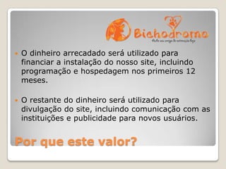 

O dinheiro arrecadado será utilizado para
financiar a instalação do nosso site, incluindo
programação e hospedagem nos primeiros 12
meses.



O restante do dinheiro será utilizado para
divulgação do site, incluindo comunicação com as
instituições e publicidade para novos usuários.

Por que este valor?

 