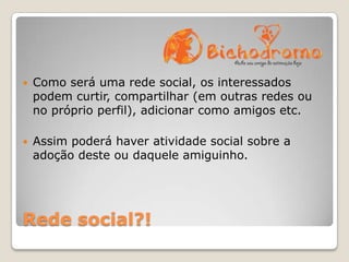 

Como será uma rede social, os interessados
podem curtir, compartilhar (em outras redes ou
no próprio perfil), adicionar como amigos etc.



Assim poderá haver atividade social sobre a
adoção deste ou daquele amiguinho.

Rede social?!

 