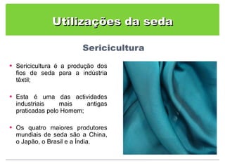 Utilizações da seda Sericicultura é a produção dos fios de seda para a indústria têxtil; Esta é uma das actividades industriais mais antigas praticadas pelo Homem; Os quatro maiores produtores mundiais de seda são a China, o Japão, o Brasil e a Índia. 