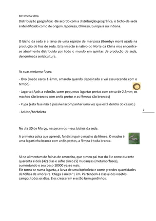 BICHOS DA SEDA
Distribuição geográfica: -De acordo com a distribuição geográfica, o bicho-da-seda
é identificado como de origem Japonesa, Chinesa, Europeia ou Indiana.



O bicho da seda é a larva de uma espécie de mariposa (Bombyx mori) usada na
produção de fios de seda. Este insecto é nativo do Norte da China mas encontra-
se atualmente distribuído por todo o mundo em quintas de produção de seda,
denominada sericicultura.



As suas metamorfoses:

- Ovo (mede cerca 1-2mm, amarelo quando depositado e vai escurecendo com o
tempo)

- Lagarta (Após a eclosão, saem pequenas lagartas pretas com cerca de 2,5mm; os
machos são brancos com anéis pretos e as fêmeas são brancas)

- Pupa (esta fase não é possível acompanhar uma vez que está dentro do casulo.)
                                                                                     2
- Adulto/borboleta



No dia 30 de Março, nasceram os meus bichos da seda.

A primeira coisa que aprendi, foi distinguir o macho da fêmea. O macho é
uma lagartinha branca com anéis pretos, a fêmea é toda branca.



Só se alimentam de folhas de amoreira, que o meu pai traz do Ele come durante
quarenta e dois (42) dias e sofre cinco (5) mudanças (metamorfoses),
aumentando o seu peso 10000 vezes mais.
Ele torna-se numa lagarta, a larva de uma borboleta e come grandes quantidades
de folhas de amoreira. Chega a medir 5 cm. Pertencem à classe dos insetos
campo, todos os dias. Eles cresceram e estão bem gordinhos.
 