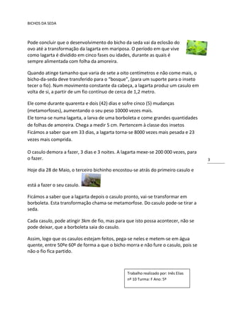 BICHOS DA SEDA



Pode concluir que o desenvolvimento do bicho da seda vai da eclosão do
ovo até a transformação da lagarta em mariposa. O período em que vive
como lagarta é dividido em cinco fases ou idades, durante as quais é
sempre alimentada com folha da amoreira.

Quando atinge tamanho que varia de sete a oito centímetros e não come mais, o
bicho-da-seda deve transferido para o “bosque”, (para um suporte para o inseto
tecer o fio). Num movimento constante da cabeça, a lagarta produz um casulo em
volta de si, a partir de um fio contínuo de cerca de 1,2 metro.

Ele come durante quarenta e dois (42) dias e sofre cinco (5) mudanças
(metamorfoses), aumentando o seu peso 10000 vezes mais.
Ele torna-se numa lagarta, a larva de uma borboleta e come grandes quantidades
de folhas de amoreira. Chega a medir 5 cm. Pertencem à classe dos insetos
Ficámos a saber que em 33 dias, a lagarta torna-se 8000 vezes mais pesada e 23
vezes mais comprida.

O casulo demora a fazer, 3 dias e 3 noites. A lagarta mexe-se 200 000 vezes, para
o fazer.                                                                            3

Hoje dia 28 de Maio, o terceiro bichinho encostou-se atrás do primeiro casulo e

está a fazer o seu casulo.

Ficámos a saber que a lagarta depois o casulo pronto, vai-se transformar em
borboleta. Esta transformação chama-se metamorfose. Do casulo pode-se tirar a
seda.

Cada casulo, pode atingir 3km de fio, mas para que isto possa acontecer, não se
pode deixar, que a borboleta saia do casulo.

Assim, logo que os casulos estejam feitos, pega-se neles e metem-se em água
quente, entre 50ºe 60º de forma a que o bicho morra e não fure o casulo, pois se
não o fio fica partido.



                                               Trabalho realizado por: Inês Elias
                                               nº 10 Turma: F Ano: 5º
 