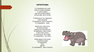 HIPOPÓTAMO
Vi o hipopótamo em certa
tarde no Jardim Zoológico
e, como é lógico,
quis vê-lo de boca aberta
(a boca dele, não a minha)
E disse-lhe em voz meiguinha
e bem educada:
“Ó hipopótamo, abre a boquinha.”
E o hipopótamo…nada.
Depois tive a ideia louca
de fazê-lo bocejar.
Cheguei-me mais para ele:
“Ó hipopótamo, abre a boca.”
E abri muito a boca
(a minha boca, não a dele).
E o hipopótamo…só a olhar.
Então peguei numa couve
e comecei a gritar:
“Ó hipopótamo,
ouve,
agarra!”
E o hipopótamo…abriu a bocarra.
 