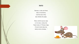 RATO
Raivoso, o rato com fome
ratou à rica terrina,
à terrina rara e fina,
rijos retratos de queijo.
Rota, a terrina que eu vejo
a rir do rato, contou-me:
“Quem rata e ri? Pense e diga.
O raio do rato ratou-me,
ratei ao rato a barriga…”
 