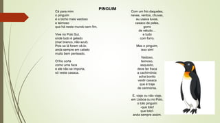 PINGUIM
Cá para mim
o pinguim
é o bicho mais vaidoso
e teimoso
que há neste mundo sem fim.
Vive no Polo Sul,
onde tudo é gelado
(mar branco, não azul).
Pois se lá forem vê-lo,
anda sempre em cabelo
muito bem penteado.
O frio corta
como uma faca
e ele não se importa,
só veste casaca.
Com um frio daqueles,
neves, ventos, chuvas,
eu usava luvas,
casaco de peles,
gorro
de veludo…
e tudo
com forro.
Mas o pinguim,
isso sim!
Vaidoso,
teimoso,
esquisito,
deve ter fraca
a cachimónia:
acha bonito
vestir casaca
que é traje
de cerimónia.
E, viaje ou não viaje,
em Lisboa ou no Polo,
o tolo pinguim
-que tolo!
que tolo!-
anda sempre assim.
 