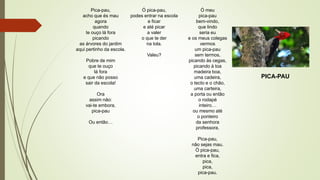 PICA-PAU
Pica-pau,
acho que és mau
agora
quando
te ouço lá fora
picando
as árvores do jardim
aqui pertinho da escola.
Pobre de mim
que te ouço
lá fora
e que não posso
sair da escola!
Ora
assim não:
vai-te embora,
pica-pau
Ou então…
Ó pica-pau,
podes entrar na escola
e ficar
e até picar
a valer
o que te der
na tola.
Valeu?
Ó meu
pica-pau
bem-vindo,
que lindo
seria eu
e os meus colegas
vermos
um pica-pau
sem termos,
picando às cegas,
picando à toa
madeira boa,
uma cadeira,
o tecto e o chão,
uma carteira,
a porta ou então
o rodapé
inteiro…
ou mesmo até
o ponteiro
da senhora
professora.
Pica-pau,
não sejas mau.
Ó pica-pau,
entra e fica,
pica,
pica,
pica-pau.
 