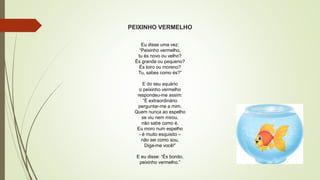 PEIXINHO VERMELHO
Eu disse uma vez:
“Peixinho vermelho,
tu és novo ou velho?
És grande ou pequeno?
És loiro ou moreno?
Tu, sabes como és?”
E do seu aquário
o peixinho vermelho
respondeu-me assim:
“É extraordinário
perguntar-me a mim.
Quem nunca ao espelho
se viu nem mirou,
não sabe como é.
Eu moro num espelho
- é muito esquisito –
não sei como sou.
Diga-me você!”
E eu disse: “És bonito,
peixinho vermelho.”
 