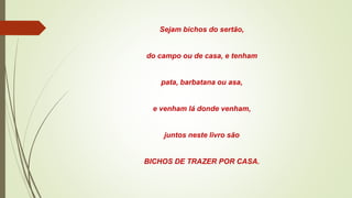 Sejam bichos do sertão,
do campo ou de casa, e tenham
pata, barbatana ou asa,
e venham lá donde venham,
juntos neste livro são
BICHOS DE TRAZER POR CASA.
 