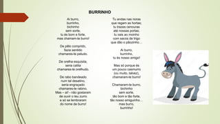 Ai burro,
burrinho,
bichinho
sem sorte,
tu és bom e forte,
mas chamam-te burro!
De pêlo comprido,
fazia sentido
chamares-te peludo.
De orelha esquisita,
seria catita
chamares-te orelhudo.
De rabo bandeado
num tal desatino,
seria engraçado
chamares-te rabino.
Mas – ai! - não gostaram
de ouvir o teu zurro
e só se lembraram
do nome de burro!
Tu andas nas noras
que regam as hortas;
tu trazes cenouras
até nossas portas;
tu vais ao moinho
com sacos de trigo
que dão o pãozinho…
Ai burro,
burrinho,
tu és nosso amigo!
Mas só porque és
um pouco casmurro
(ou muito, talvez),
chamaram-te burro!
Chamaram-te burro,
bichinho
sem sorte,
tão bom e tão forte,
tão nosso amiguinho…
mas burro,
burrinho!
BURRINHO
 