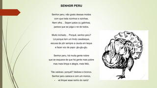 SENHOR PERU
Senhor peru, não gosto dessas modos
com que trata vizinhos e vizinhas.
Nem olha… Sejam patos ou galinhas,
parece que se julga o rei de todos.
Muito inchado… Porquê, senhor peru?
Lá porque tem um lindo casabeque,
escusa de pôr sempre a cauda em leque
e fazer voz de papo: glu-glu-glu.
Senhor peru, há muita gente nobre
que se esquece de que há gente mais pobre
mas mais limpa e alegre, mais feliz.
Tão vaidoso, porquê? Vaidoso e bronco.
Senhor peru careca e com um monco,
- vá limpar esse ranho do nariz!
 