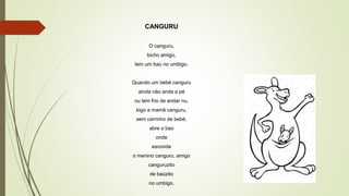 CANGURU
O canguru,
bicho amigo,
tem um baú no umbigo.
Quando um bebé canguru
ainda não anda a pé
ou tem frio de andar nu,
logo a mamã canguru,
sem carrinho de bebé,
abre o baú
onde
esconde
o menino canguru, amigo
canguruzito
de baùzito
no umbigo.
 