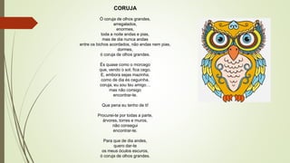 CORUJA
Ó coruja de olhos grandes,
arregalados,
enormes,
toda a noite andas e pias,
mas de dia nunca andas
entre os bichos acordados, não andas nem pias,
dormes,
ó coruja de olhos grandes.
És quase como o morcego
que, vendo o sol, fica cego,
E, embora sejas mazinha,
como de dia és ceguinha,
coruja, eu sou teu amigo…
mas não consigo
encontrar-te.
Que pena eu tenho de ti!
Procurei-te por todas a parte,
árvores, torres e muros,
não consegui
encontrar-te.
Para que de dia andes,
quero dar-te
os meus óculos escuros,
ó coruja de olhos grandes.
 