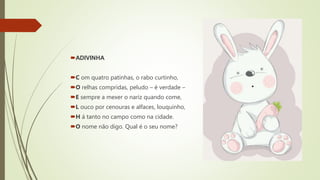 ADIVINHA
C om quatro patinhas, o rabo curtinho,
O relhas compridas, peludo – é verdade –
E sempre a mexer o nariz quando come,
L ouco por cenouras e alfaces, louquinho,
H á tanto no campo como na cidade.
O nome não digo. Qual é o seu nome?
 