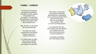 POMBO – CORREIO
Um dia uma nuvenzinha
que parecia uma bolinha,
veio sobre a minha casinha,
ficou parada no ar.
E eu gritei: “Ó nuvenzinha
tão branquinha e redondinha,
gostava que fosses minha
para contigo brincar.”
Mas, tão alta, a nuvenzinha
não me podia escutar.
Foi então que resolvi
escrever-lhe uma cartinha
dizendo “gosto de ti”,
e atirei a carta ao ar.
E a cartinha deu um salto,
voou ao céu a cartinha,
subiu tão alto, tão alto
que chegou à nuvenzinha.
Mas então a nuvenzinha
que parecia uma bolinha
tão branquinha e redondinha
que eu queria que fosse minha
para com ela brincar,
ficou no céu quietinha,
ficou parada a olhar
p´ra mim na minha casinha.
e a nuvenzinha não veio…
mas mandou-me uma cartinha,
uma cartinha que eu li,
uma cartinha que eu leio
e que diz “gosto de ti”.
O portador da cartinha
foi o meu pombo-correio.
 