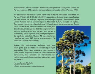 ecossistemas. A Lista Vermelha de Plantas Ameaçadas de Extinção no Estado do
Paraná relaciona 593 espécies consideradas em situação crítica (Paraná, 1995).

No estudo que resultou no Livro Vermelho da Fauna Ameaçada no Estado do
Paraná (Mikich, S.B & R.S.Bérnils. 2004), as espécies da fauna foram classificadas
em seis níveis de ameaça, segundo metodologia vigente, desenvolvida pela
União Mundial para a Conservação da Natureza (IUCN, na sigla em inglês).
Este estudo contém um diagnóstico de 344 espécies da fauna paranaense. Deste
total, 163 espécies foram consideradas ameaçadas
de extinção, em categorias distintas (regionalmente
extinta, criticamente em perigo, em perigo e
vulnerável). Estas espécies têm proteção específica
da legislação estadual. Outras 43 espécies foram
classificadas como NT (quase ameaçadas) e 138
como DD (dados insuficientes).

Apesar das dificuldades, esforços têm sido
feitos para que as metas de conservação sejam
alcançadas. Com isso, espera-se não apenas a
redução dos impactos causados à biodiversidade
paranaense, mas também um incremento que
melhore as condições ambientais, essenciais à vida
no planeta.
Mariese Cargnin Muchailh
Engenheira Florestal, M.Sc.
Diretoria de Biodiversidade e Áreas Protegidas/IAP


                                                                                     11
 